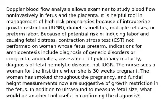 Doppler blood flow analysis allows examiner to study blood flow noninvasively in fetus and the placenta. It is helpful tool in management of high risk pregnancies because of intrauterine growth restriction (IUGR), diabetes mellitus, multiple fetuses, or preterm labor. Because of potential risk of inducing labor and causing fetal distress, contraction stress test (CST) not performed on woman whose fetus preterm. Indications for amniocentesis include diagnosis of genetic disorders or congenital anomalies, assessment of pulmonary maturity, diagnosis of fetal hemolytic disease, not IUGR. The nurse sees a woman for the first time when she is 30 weeks pregnant. The woman has smoked throughout the pregnancy, and fundal height measurements now are suggestive of growth restriction in the fetus. In addition to ultrasound to measure fetal size, what would be another tool useful in confirming the diagnosis?