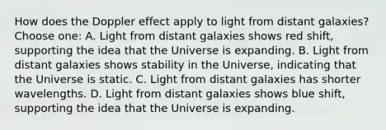 How does the Doppler effect apply to light from distant galaxies?Choose one: A. Light from distant galaxies shows red shift, supporting the idea that the Universe is expanding. B. Light from distant galaxies shows stability in the Universe, indicating that the Universe is static. C. Light from distant galaxies has shorter wavelengths. D. Light from distant galaxies shows blue shift, supporting the idea that the Universe is expanding.