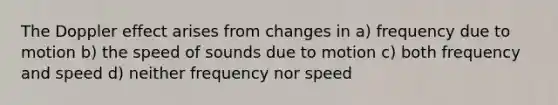 The Doppler effect arises from changes in a) frequency due to motion b) the speed of sounds due to motion c) both frequency and speed d) neither frequency nor speed