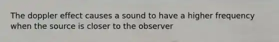 The doppler effect causes a sound to have a higher frequency when the source is closer to the observer