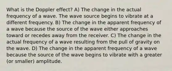 What is the Doppler effect? A) The change in the actual frequency of a wave. The wave source begins to vibrate at a different frequency. B) The change in the apparent frequency of a wave because the source of the wave either approaches toward or recedes away from the receiver. C) The change in the actual frequency of a wave resulting from the pull of gravity on the wave. D) The change in the apparent frequency of a wave because the source of the wave begins to vibrate with a greater (or smaller) amplitude.