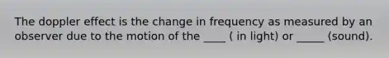 The doppler effect is the change in frequency as measured by an observer due to the motion of the ____ ( in light) or _____ (sound).