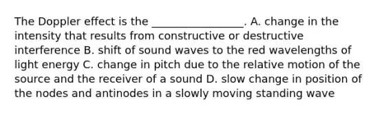 The Doppler effect is the _________________. A. change in the intensity that results from constructive or destructive interference B. shift of sound waves to the red wavelengths of light energy C. change in pitch due to the relative motion of the source and the receiver of a sound D. slow change in position of the nodes and antinodes in a slowly moving standing wave