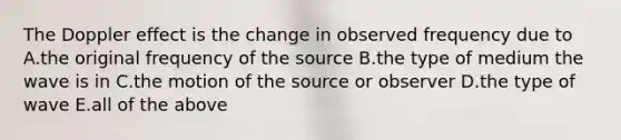 The Doppler effect is the change in observed frequency due to A.the original frequency of the source B.the type of medium the wave is in C.the motion of the source or observer D.the type of wave E.all of the above