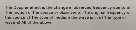 The Doppler effect is the change in observed frequency due to a) The motion of the source or observer b) The original frequency of the source c) The type of medium the wave is in d) The type of wave e) All of the above