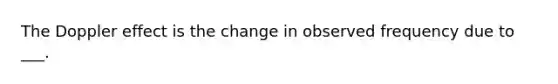 The Doppler effect is the change in observed frequency due to ___.