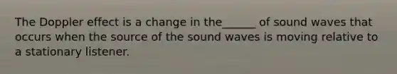 The Doppler effect is a change in the______ of sound waves that occurs when the source of the sound waves is moving relative to a stationary listener.