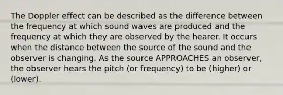 The Doppler effect can be described as the difference between the frequency at which sound waves are produced and the frequency at which they are observed by the hearer. It occurs when the distance between the source of the sound and the observer is changing. As the source APPROACHES an observer, the observer hears the pitch (or frequency) to be (higher) or (lower).