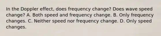 In the Doppler effect, does frequency change? Does wave speed change? A. Both speed and frequency change. B. Only frequency changes. C. Neither speed nor frequency change. D. Only speed changes.