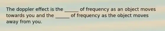 The doppler effect is the ______ of frequency as an object moves towards you and the ______ of frequency as the object moves away from you.