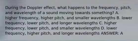 During the Doppler effect, what happens to the frequency, pitch, and wavelength of a sound moving towards something? A. higher frequency, higher pitch, and smaller wavelengths B. lower frequency, lower pitch, and longer wavelengths C. higher frequency, lower pitch, and smaller wavelengths D. lower frequency, higher pitch, and longer wavelengths ANSWER: A