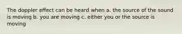 The doppler effect can be heard when a. the source of the sound is moving b. you are moving c. either you or the source is moving