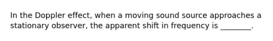 In the Doppler effect, when a moving sound source approaches a stationary observer, the apparent shift in frequency is ________.