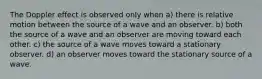 The Doppler effect is observed only when a) there is relative motion between the source of a wave and an observer. b) both the source of a wave and an observer are moving toward each other. c) the source of a wave moves toward a stationary observer. d) an observer moves toward the stationary source of a wave.