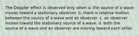 The Doppler effect is observed only when a. the source of a wave moves toward a stationary observer. b. there is relative motion between the source of a wave and an observer. c. an observer moves toward the stationary source of a wave. d. both the source of a wave and an observer are moving toward each other.