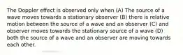 The Doppler effect is observed only when (A) The source of a wave moves towards a stationary observer (B) there is relative motion between the source of a wave and an observer (C) and observer moves towards the stationary source of a wave (D) both the source of a wave and an observer are moving towards each other.