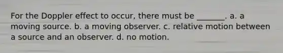 For the Doppler effect to occur, there must be _______. a. a moving source. b. a moving observer. c. relative motion between a source and an observer. d. no motion.