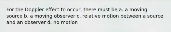 For the Doppler effect to occur, there must be a. a moving source b. a moving observer c. relative motion between a source and an observer d. no motion