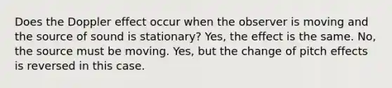 Does the Doppler effect occur when the observer is moving and the source of sound is stationary? Yes, the effect is the same. No, the source must be moving. Yes, but the change of pitch effects is reversed in this case.