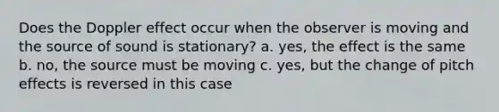 Does the Doppler effect occur when the observer is moving and the source of sound is stationary? a. yes, the effect is the same b. no, the source must be moving c. yes, but the change of pitch effects is reversed in this case