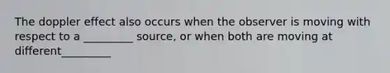 The doppler effect also occurs when the observer is moving with respect to a _________ source, or when both are moving at different_________