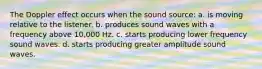 The Doppler effect occurs when the sound source: a. is moving relative to the listener. b. produces sound waves with a frequency above 10,000 Hz. c. starts producing lower frequency sound waves. d. starts producing greater amplitude sound waves.