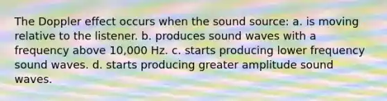 The Doppler effect occurs when the sound source: a. is moving relative to the listener. b. produces sound waves with a frequency above 10,000 Hz. c. starts producing lower frequency sound waves. d. starts producing greater amplitude sound waves.