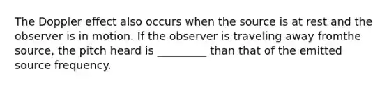 The Doppler effect also occurs when the source is at rest and the observer is in motion. If the observer is traveling away fromthe source, the pitch heard is _________ than that of the emitted source frequency.