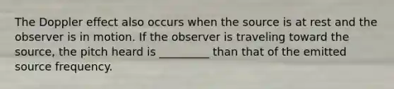 The Doppler effect also occurs when the source is at rest and the observer is in motion. If the observer is traveling toward the source, the pitch heard is _________ than that of the emitted source frequency.