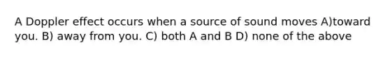 A Doppler effect occurs when a source of sound moves A)toward you. B) away from you. C) both A and B D) none of the above