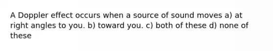 A Doppler effect occurs when a source of sound moves a) at right angles to you. b) toward you. c) both of these d) none of these