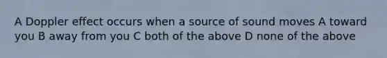 A Doppler effect occurs when a source of sound moves A toward you B away from you C both of the above D none of the above