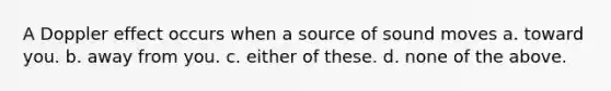 A Doppler effect occurs when a source of sound moves a. toward you. b. away from you. c. either of these. d. none of the above.