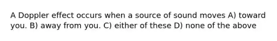 A Doppler effect occurs when a source of sound moves A) toward you. B) away from you. C) either of these D) none of the above