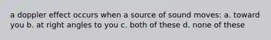 a doppler effect occurs when a source of sound moves: a. toward you b. at <a href='https://www.questionai.com/knowledge/kIh722csLJ-right-angle' class='anchor-knowledge'>right angle</a>s to you c. both of these d. none of these