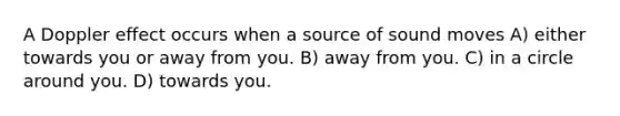 A Doppler effect occurs when a source of sound moves A) either towards you or away from you. B) away from you. C) in a circle around you. D) towards you.