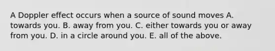 A Doppler effect occurs when a source of sound moves A. towards you. B. away from you. C. either towards you or away from you. D. in a circle around you. E. all of the above.