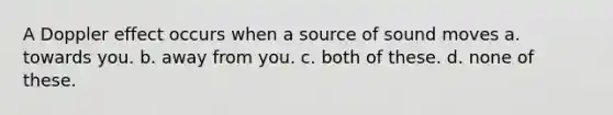 A Doppler effect occurs when a source of sound moves a. towards you. b. away from you. c. both of these. d. none of these.