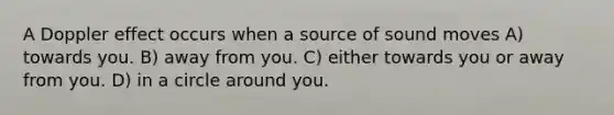 A Doppler effect occurs when a source of sound moves A) towards you. B) away from you. C) either towards you or away from you. D) in a circle around you.