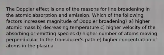 The Doppler effect is one of the reasons for line broadening in the atomic absorption and emission. Which of the following factors increases magnitude of Doppler broadening? a) higher atomic mass b) decreasing temperature c) higher velocity of the absorbing or emitting species d) higher number of atoms moving perpendicular to the transducer's path e) higher concentration of atoms in the plasma