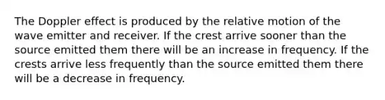 The Doppler effect is produced by the relative motion of the wave emitter and receiver. If the crest arrive sooner than the source emitted them there will be an increase in frequency. If the crests arrive less frequently than the source emitted them there will be a decrease in frequency.