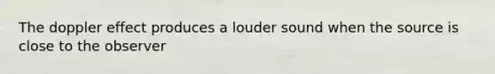 The doppler effect produces a louder sound when the source is close to the observer