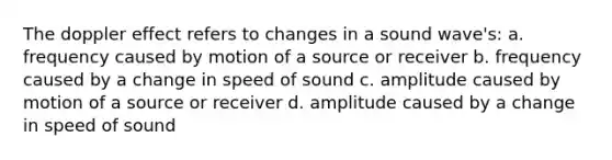 The doppler effect refers to changes in a sound wave's: a. frequency caused by motion of a source or receiver b. frequency caused by a change in speed of sound c. amplitude caused by motion of a source or receiver d. amplitude caused by a change in speed of sound