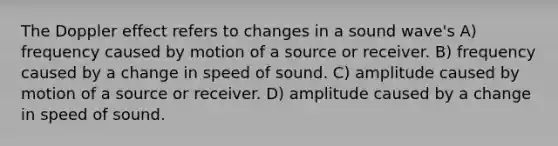 The Doppler effect refers to changes in a sound wave's A) frequency caused by motion of a source or receiver. B) frequency caused by a change in speed of sound. C) amplitude caused by motion of a source or receiver. D) amplitude caused by a change in speed of sound.