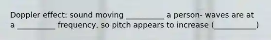 Doppler effect: sound moving __________ a person- waves are at a __________ frequency, so pitch appears to increase (___________)