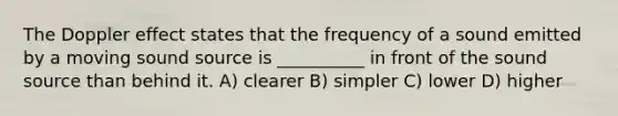 The Doppler effect states that the frequency of a sound emitted by a moving sound source is __________ in front of the sound source than behind it. A) clearer B) simpler C) lower D) higher