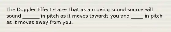 The Doppler Effect states that as a moving sound source will sound _______ in pitch as it moves towards you and _____ in pitch as it moves away from you.