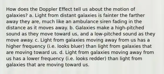 How does the Doppler Effect tell us about the motion of galaxies? a. Light from distant galaxies is fainter the farther away they are, much like an ambulance siren fading in the distance as it moves away. b. Galaxies make a high-pitched sound as they move toward us, and a low-pitched sound as they move away. c. Light from galaxies moving away from us has a higher frequency (i.e. looks bluer) than light from galaxies that are moving toward us. d. Light from galaxies moving away from us has a lower frequency (i.e. looks redder) than light from galaxies that are moving toward us.