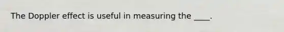 ​The Doppler effect is useful in measuring the ____.