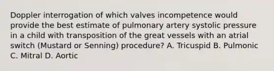 Doppler interrogation of which valves incompetence would provide the best estimate of pulmonary artery systolic pressure in a child with transposition of the great vessels with an atrial switch (Mustard or Senning) procedure? A. Tricuspid B. Pulmonic C. Mitral D. Aortic